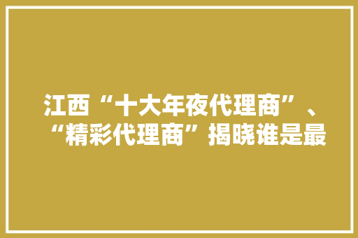 江西“十大年夜代理商”、“精彩代理商”揭晓谁是最强黑马？