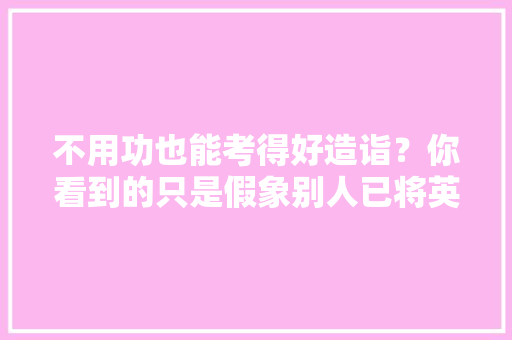 不用功也能考得好造诣？你看到的只是假象别人已将英语融入生活