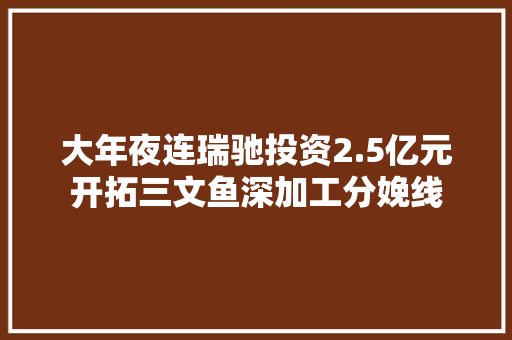 大年夜连瑞驰投资2.5亿元开拓三文鱼深加工分娩线