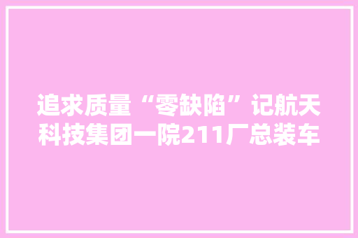 追求质量“零缺陷”记航天科技集团一院211厂总装车间的航天工作者
