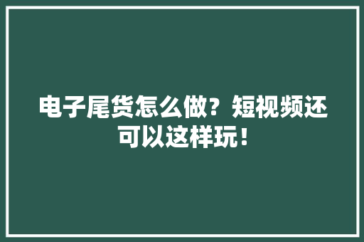 电子尾货怎么做？短视频还可以这样玩！