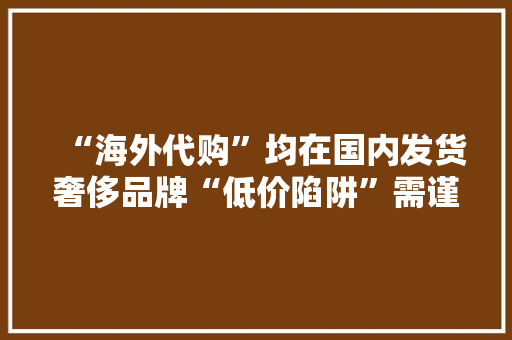 “海外代购”均在国内发货奢侈品牌“低价陷阱”需谨慎