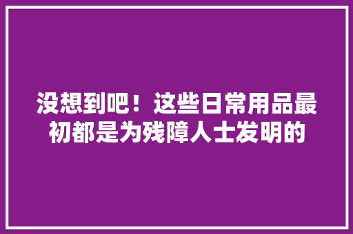 没想到吧！这些日常用品最初都是为残障人士发明的