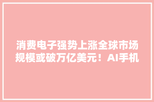 消费电子强势上涨全球市场规模或破万亿美元！AI手机、电脑促进行业成长