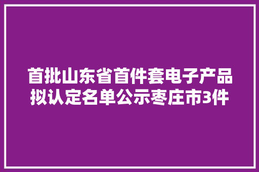 首批山东省首件套电子产品拟认定名单公示枣庄市3件电子产品上榜