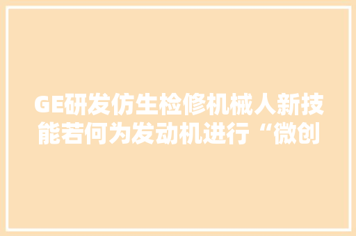 GE研发仿生检修机械人新技能若何为发动机进行“微创手术”？