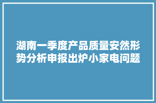 湖南一季度产品质量安然形势分析申报出炉小家电问题多