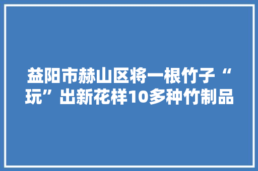 益阳市赫山区将一根竹子“玩”出新花样10多种竹制品远销海外村平易近过上以竹致富日子赫山有竹 傲然挺立