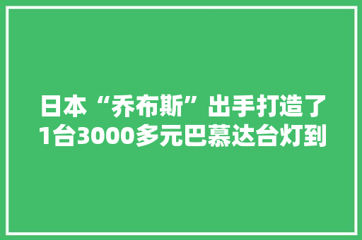 日本“乔布斯”出手打造了1台3000多元巴慕达台灯到底多厉害
