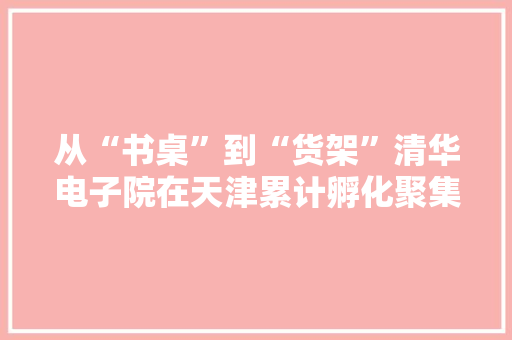 从“书桌”到“货架”清华电子院在天津累计孵化聚集科技企业140家