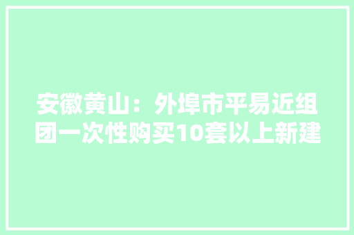 安徽黄山：外埠市平易近组团一次性购买10套以上新建商品住房的可不受立案价格限制