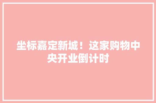 坐标嘉定新城！这家购物中央开业倒计时