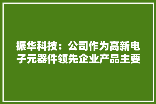 振华科技：公司作为高新电子元器件领先企业产品主要应用于特种领域