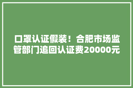 口罩认证假装！合肥市场监管部门追回认证费20000元