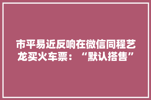 市平易近反响在微信同程艺龙买火车票：“默认搭售”附加做事