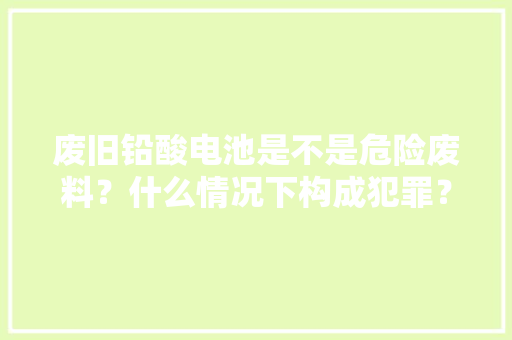 废旧铅酸电池是不是危险废料？什么情况下构成犯罪？