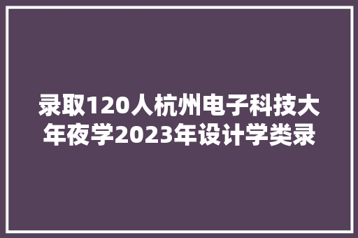录取120人杭州电子科技大年夜学2023年设计学类录取分数线