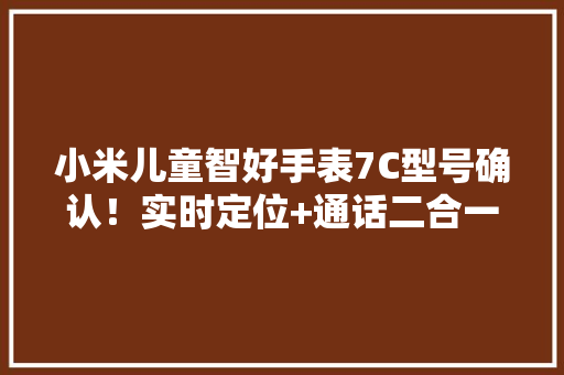 小米儿童智好手表7C型号确认！实时定位+通话二合一