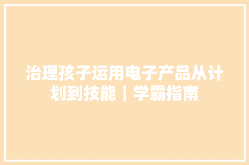 治理孩子运用电子产品从计划到技能｜学霸指南