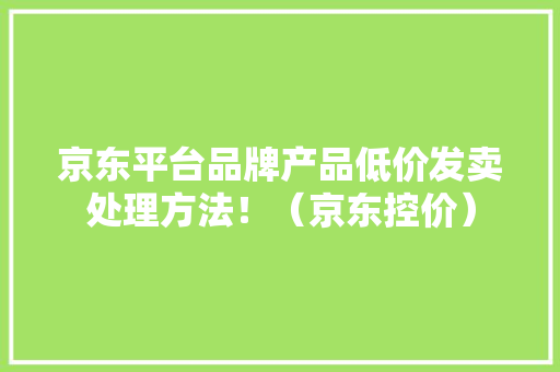 京东平台品牌产品低价发卖处理方法！（京东控价）