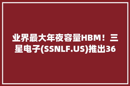 业界最大年夜容量HBM！三星电子(SSNLF.US)推出36GB HBM3E 12H新品以知足AI应用更高要求