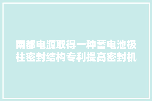 南都电源取得一种蓄电池极柱密封结构专利提高密封机能削减漏液可能