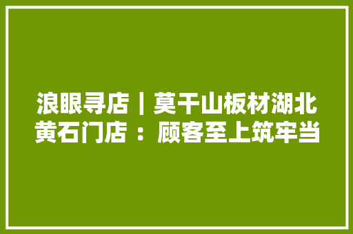浪眼寻店｜莫干山板材湖北黄石门店 ：顾客至上筑牢当地消费者口碑
