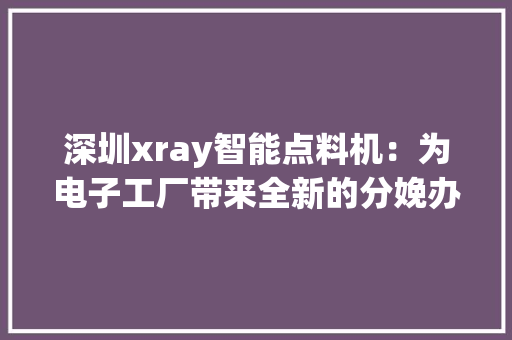 深圳xray智能点料机：为电子工厂带来全新的分娩办法！-智诚精展