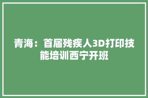 青海：首届残疾人3D打印技能培训西宁开班