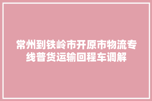 常州到铁岭市开原市物流专线普货运输回程车调解