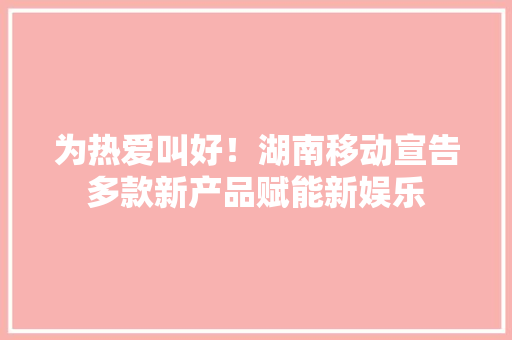 为热爱叫好！湖南移动宣告多款新产品赋能新娱乐