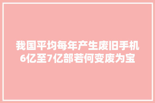 我国平均每年产生废旧手机6亿至7亿部若何变废为宝