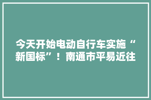 今天开始电动自行车实施“新国标”！南通市平易近往后买车需看清这些标准......