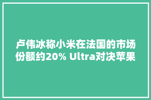 卢伟冰称小米在法国的市场份额约20% Ultra对决苹果