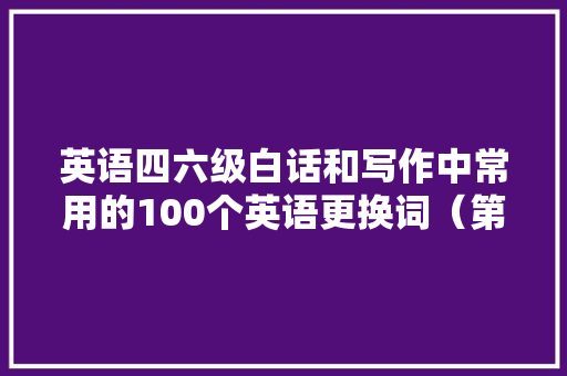 英语四六级白话和写作中常用的100个英语更换词（第一期）