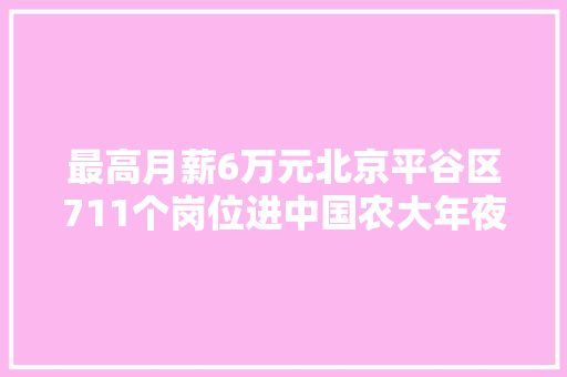 最高月薪6万元北京平谷区711个岗位进中国农大年夜揽才