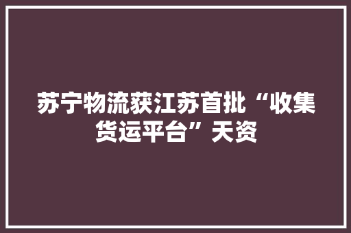 苏宁物流获江苏首批“收集货运平台”天资