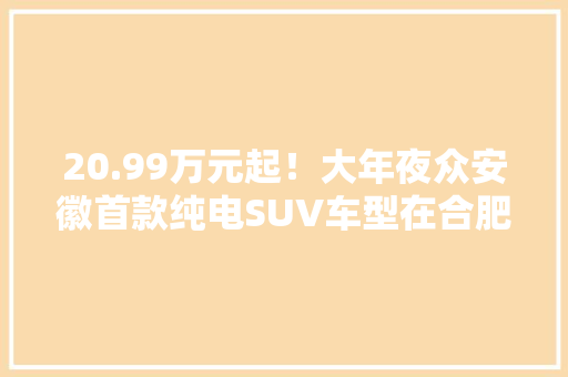 20.99万元起！大年夜众安徽首款纯电SUV车型在合肥宣告