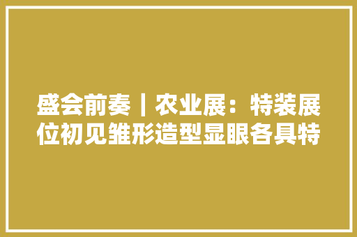 盛会前奏｜农业展：特装展位初见雏形造型显眼各具特色