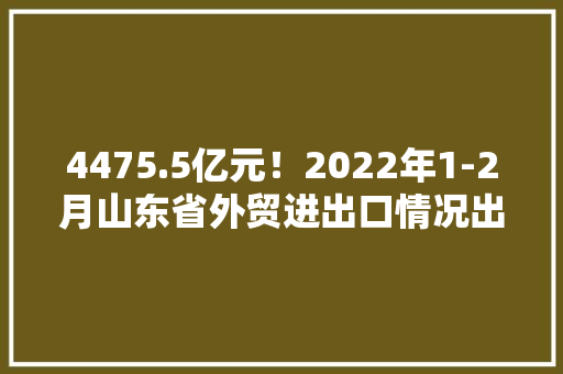 4475.5亿元！2022年1-2月山东省外贸进出口情况出炉