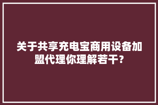 关于共享充电宝商用设备加盟代理你理解若干？
