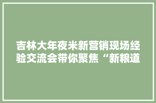 吉林大年夜米新营销现场经验交流会带你聚焦“新粮道”