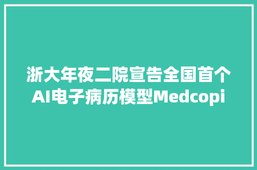 浙大年夜二院宣告全国首个AI电子病历模型MedcopilotAIGC+医疗的春天来了？