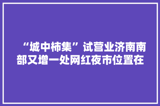 “城中柿集”试营业济南南部又增一处网红夜市位置在这！
