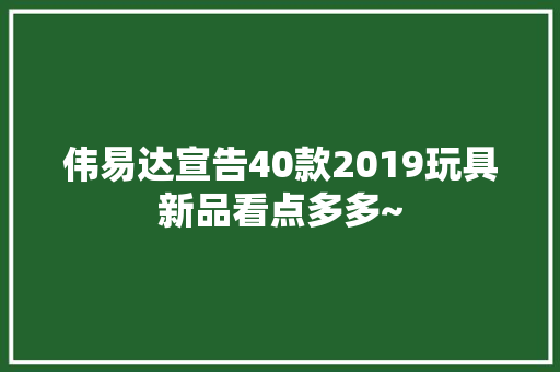 伟易达宣告40款2019玩具新品看点多多~