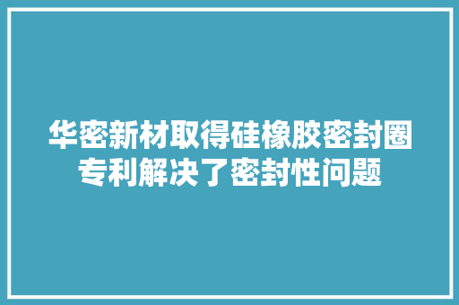 华密新材取得硅橡胶密封圈专利解决了密封性问题