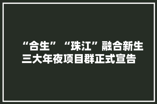 “合生”“珠江”融合新生三大年夜项目群正式宣告