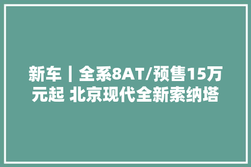 新车｜全系8AT/预售15万元起 北京现代全新索纳塔将于3月26日上市