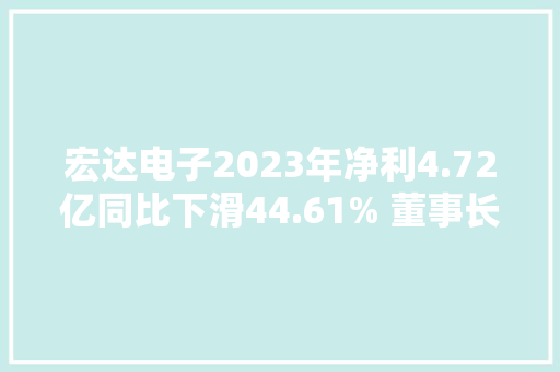 宏达电子2023年净利4.72亿同比下滑44.61% 董事长钟若农薪酬60.02万