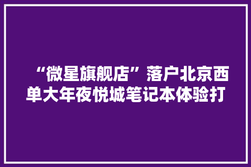 “微星旗舰店”落户北京西单大年夜悦城笔记本体验打卡新选择